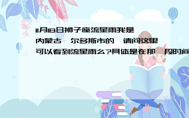 11月18日狮子座流星雨我是内蒙古鄂尔多斯市的,请问这里可以看到流星雨么?具体是在那一段时间最佳?清晰么?从来没有看过~我这里看流星雨那一段时间最佳