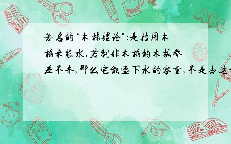 著名的“木桶理论”：是指用木桶来装水,若制作木桶的木板参差不齐,那么它能盛下水的容量,不是由这个木桶中最长的木板来决定的,而是由最短的木板来决定,所以它又被称为“短板效应”