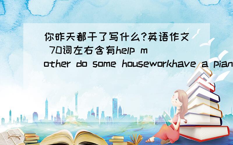 你昨天都干了写什么?英语作文 70词左右含有help mother do some houseworkhave a piano lessonshop with friendsvisit gandparents with fatherwatch a movie with sister