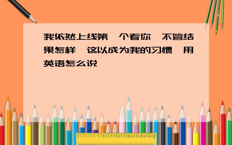 我依然上线第一个看你,不管结果怎样,这以成为我的习惯,用英语怎么说