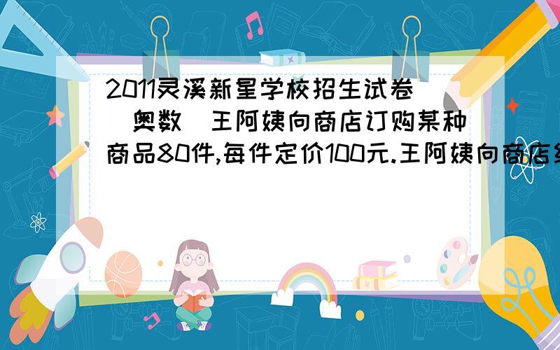 2011灵溪新星学校招生试卷（奥数）王阿姨向商店订购某种商品80件,每件定价100元.王阿姨向商店经理说：“如果你肯减价,每减1元,我就多订购4件.”商店经理算了一下,如果减价5%,由于王阿姨