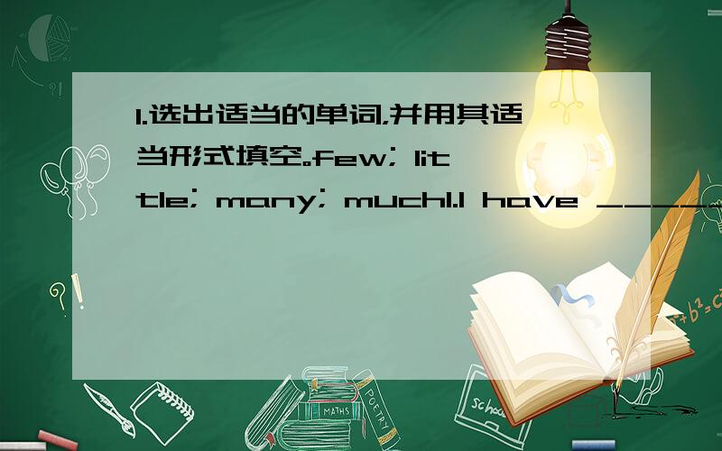 I.选出适当的单词，并用其适当形式填空。few; little; many; much1.I have ________ story books.2.There are ________ people in the room,because it’s very warm outside.3.There’s ________ meat in the fridge.We need to buy some.4.How __