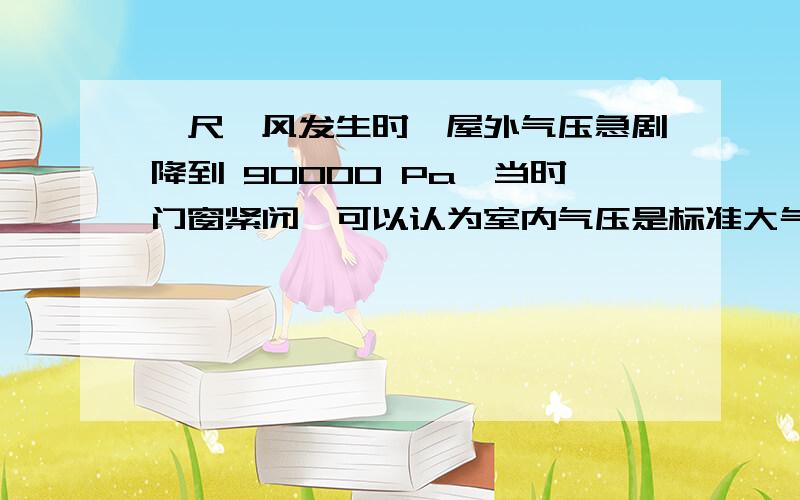 一尺飓风发生时,屋外气压急剧降到 90000 Pa,当时门窗紧闭,可以认为室内气压是标准大气压,粗略取作100000Pa.若室内屋顶的面积是100平方米,这时屋顶所受到的内外压力的差值可达（1000000 N）,足