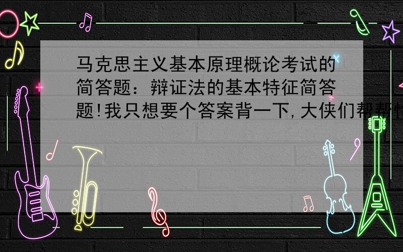 马克思主义基本原理概论考试的简答题：辩证法的基本特征简答题!我只想要个答案背一下,大侠们帮帮忙