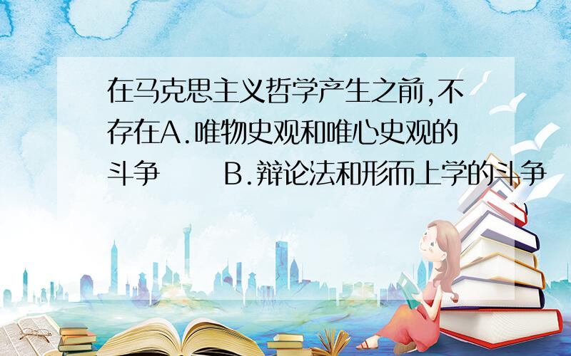 在马克思主义哲学产生之前,不存在A.唯物史观和唯心史观的斗争 　　B.辩论法和形而上学的斗争 　　C.唯物主义和唯心主义的斗争 　　D.可知论和不可知论的斗争