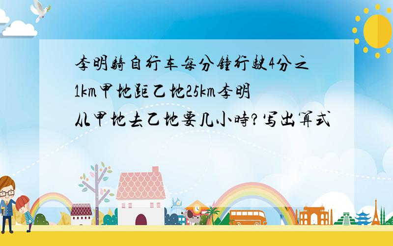 李明骑自行车每分钟行驶4分之1km甲地距乙地25km李明从甲地去乙地要几小时?写出算式