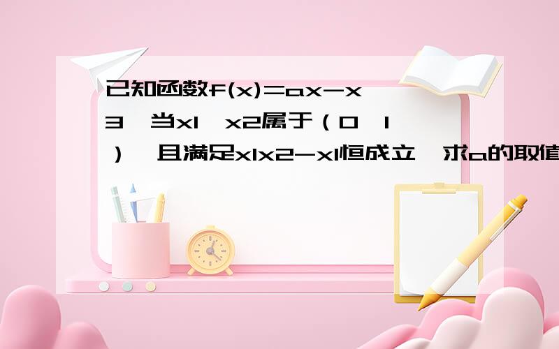 已知函数f(x)=ax-x^3,当x1,x2属于（0,1）,且满足x1x2-x1恒成立,求a的取值范围~