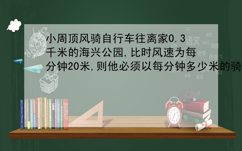 小周顶风骑自行车往离家0.3千米的海兴公园,比时风速为每分钟20米,则他必须以每分钟多少米的骑车速度,才能保证在20分钟内赶到公园?