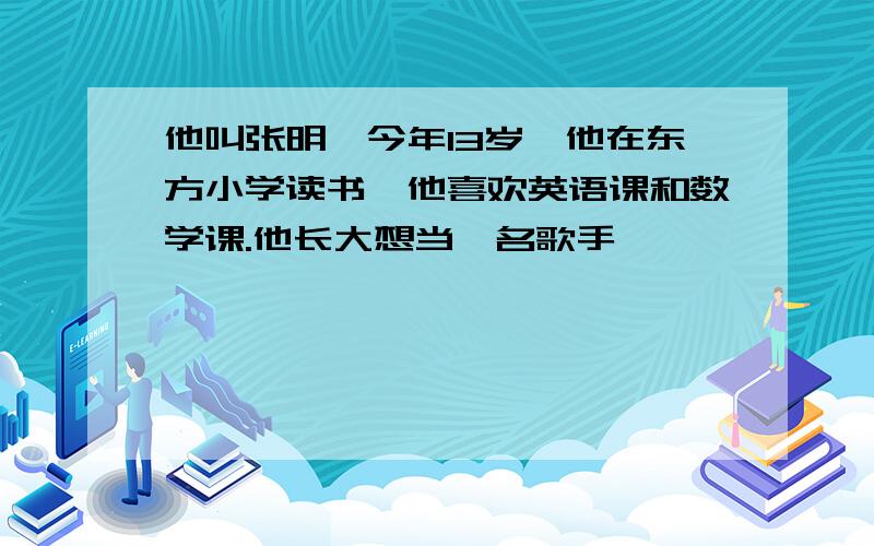 他叫张明,今年13岁,他在东方小学读书,他喜欢英语课和数学课.他长大想当一名歌手