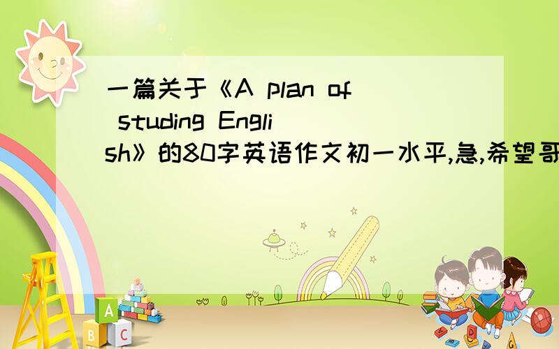 一篇关于《A plan of studing English》的80字英语作文初一水平,急,希望哥哥姐姐们帮忙啊!