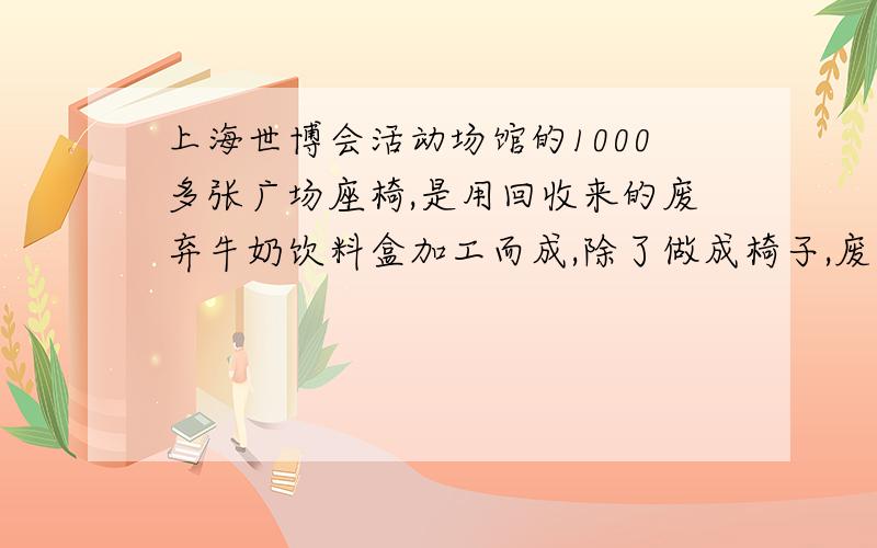 上海世博会活动场馆的1000多张广场座椅,是用回收来的废弃牛奶饮料盒加工而成,除了做成椅子,废弃牛奶盒中的一部分还摇身变成了公厕内的免费卫生纸.以7000万人次参观世博会为基准,需要用