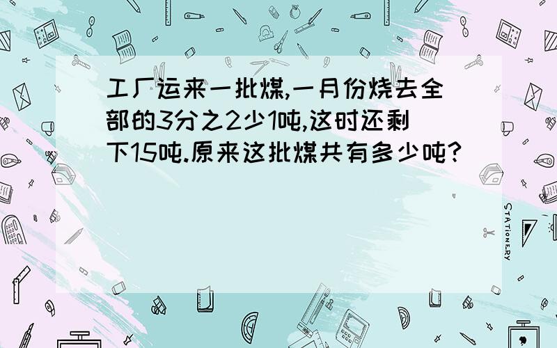 工厂运来一批煤,一月份烧去全部的3分之2少1吨,这时还剩下15吨.原来这批煤共有多少吨?