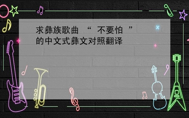 求彝族歌曲 “ 不要怕 ” 的中文式彝文对照翻译