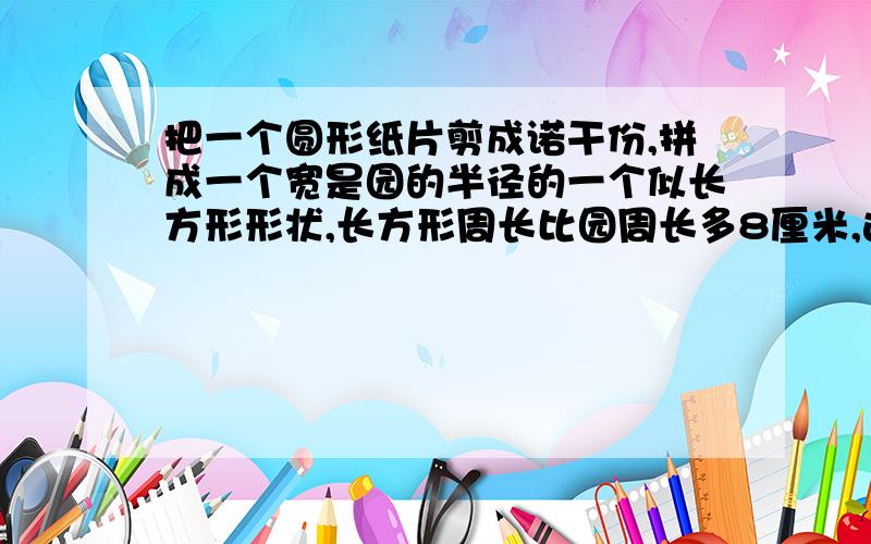 把一个圆形纸片剪成诺干份,拼成一个宽是园的半径的一个似长方形形状,长方形周长比园周长多8厘米,这个圆的面积是多少?需要列算式