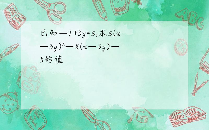 已知—1+3y=5,求5(x—3y)^—8(x—3y)—5的值