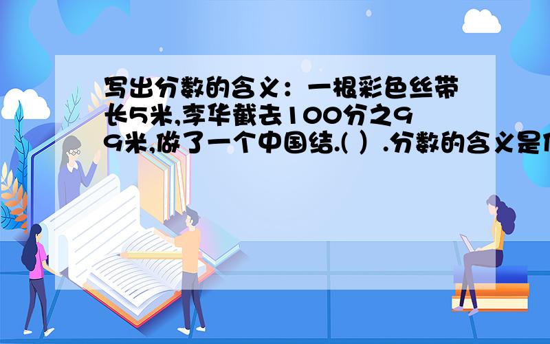 写出分数的含义：一根彩色丝带长5米,李华截去100分之99米,做了一个中国结.( ）.分数的含义是什么啊