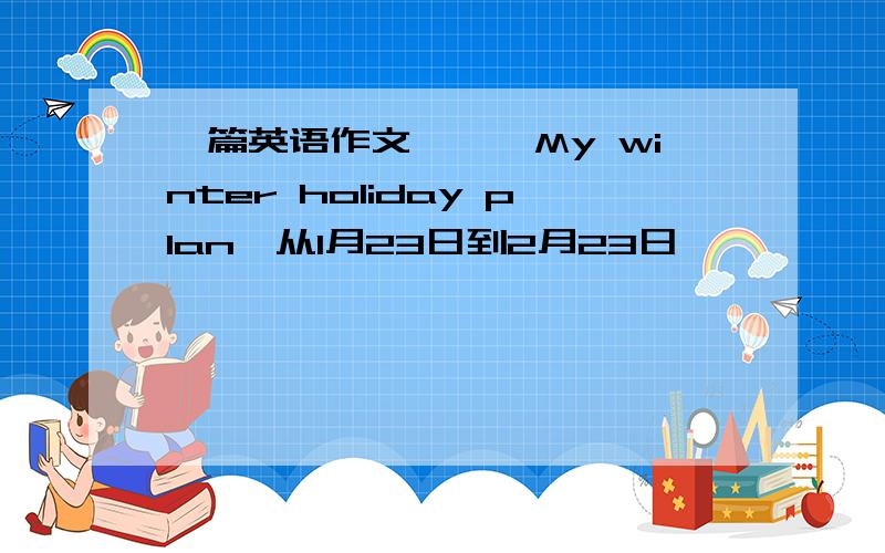 一篇英语作文——《My winter holiday plan》从1月23日到2月23日