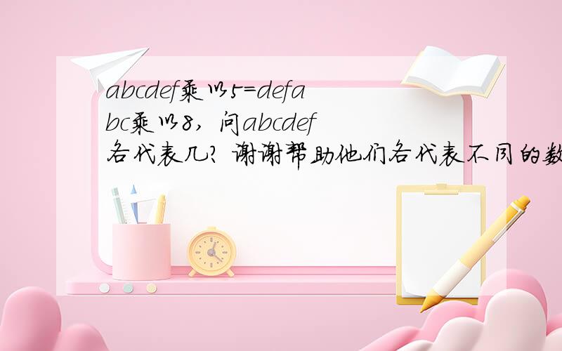 abcdef乘以5=defabc乘以8, 问abcdef各代表几? 谢谢帮助他们各代表不同的数,一个数的第一位可以是0吗?不可以.可以告诉我是怎么算出来的吗?