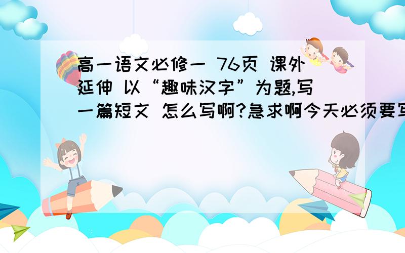 高一语文必修一 76页 课外延伸 以“趣味汉字”为题,写一篇短文 怎么写啊?急求啊今天必须要写完,有高分