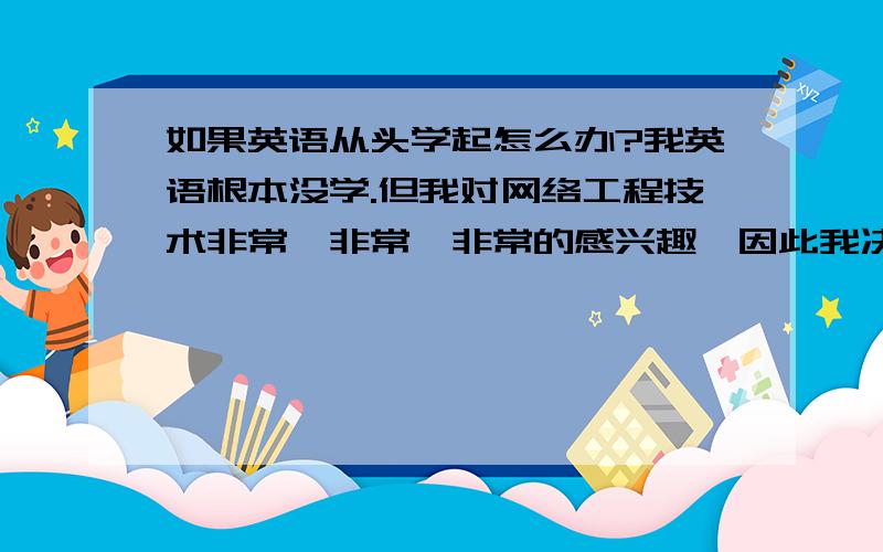 如果英语从头学起怎么办?我英语根本没学.但我对网络工程技术非常、非常、非常的感兴趣,因此我决定要用最大的努力来学.求大虾们帮帮忙忙.