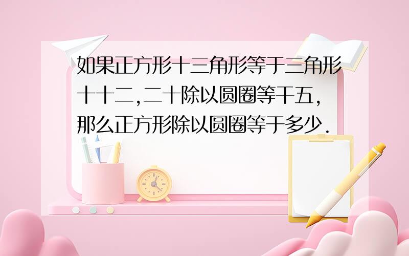 如果正方形十三角形等于三角形十十二,二十除以圆圈等干五,那么正方形除以圆圈等于多少.