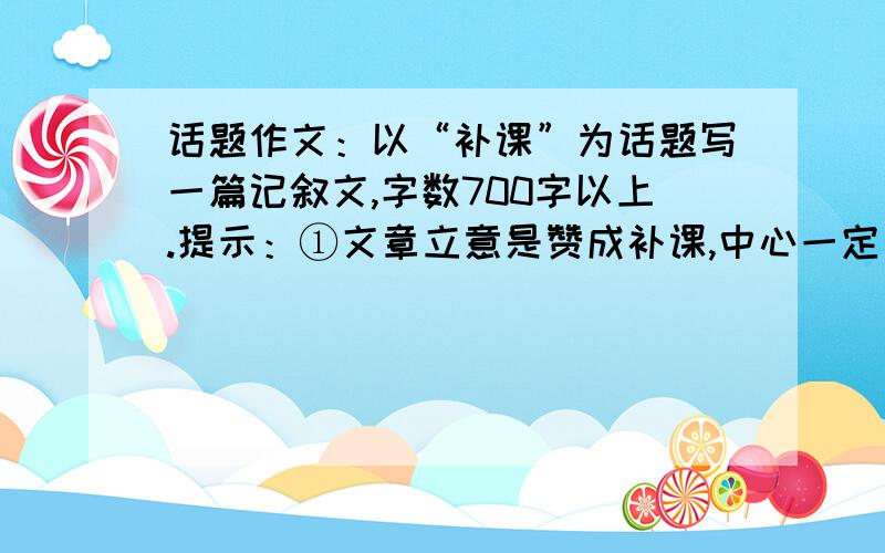 话题作文：以“补课”为话题写一篇记叙文,字数700字以上.提示：①文章立意是赞成补课,中心一定要明确,不能既赞成又反对；②“课”的内容可以指各种课程,如英语、数学、语文、物理等