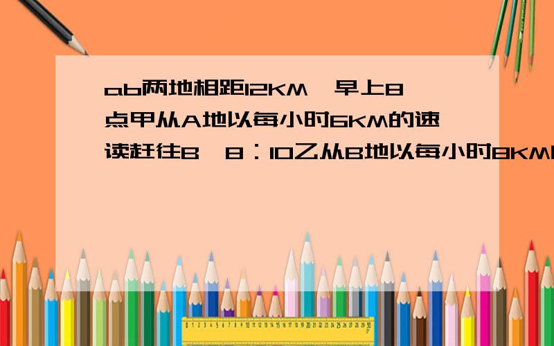 ab两地相距12KM,早上8点甲从A地以每小时6KM的速读赶往B,8：10乙从B地以每小时8KM的速读去A,相遇后甲乙速度不变急需前行,甲到B后耽误20钟立刻回A,乙再相遇后因车坏,听车修理5分钟,到了B做完事1