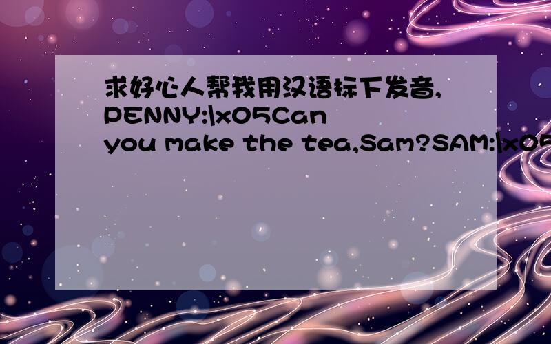 求好心人帮我用汉语标下发音,PENNY:\x05Can you make the tea,Sam?SAM:\x05Yes,of course I can,Penny.\x05Is there any water in this kettle?PENNY:\x05Yes,there is.SAM:\x05Where's the tea?PENNY:\x05It's over there,behind the teapot.\x05Can you