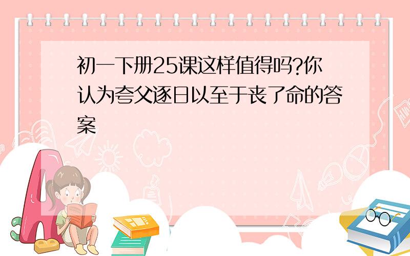 初一下册25课这样值得吗?你认为夸父逐日以至于丧了命的答案