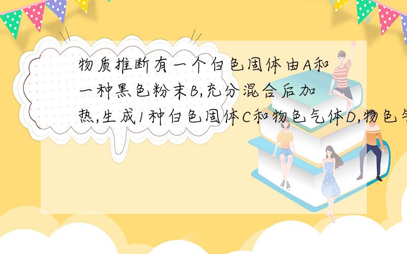 物质推断有一个白色固体由A和一种黑色粉末B,充分混合后加热,生成1种白色固体C和物色气体D,物色气体D能使带火星的木条燃烧更旺,若将一种红色粉末E放在盛有D的集气瓶中燃烧,生成大量白烟