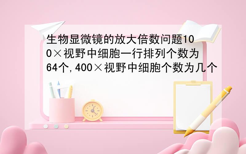 生物显微镜的放大倍数问题100×视野中细胞一行排列个数为64个,400×视野中细胞个数为几个