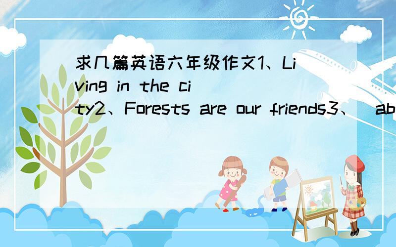 求几篇英语六年级作文1、Living in the city2、Forests are our friends3、（about animals and fishes in the sea)