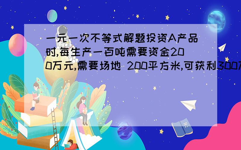 一元一次不等式解题投资A产品时,每生产一百吨需要资金200万元,需要场地 200平方米,可获利300万元：投资生产B产品时,每生产一百吨需要资金300万元,需要场地100平方米,可获利200万元,现某单位