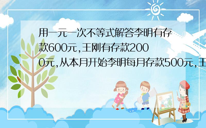 用一元一次不等式解答李明有存款600元,王刚有存款2000元,从本月开始李明每月存款500元,王刚每月存款200元,试问到第几个月,李明的存款超过王刚的存款?