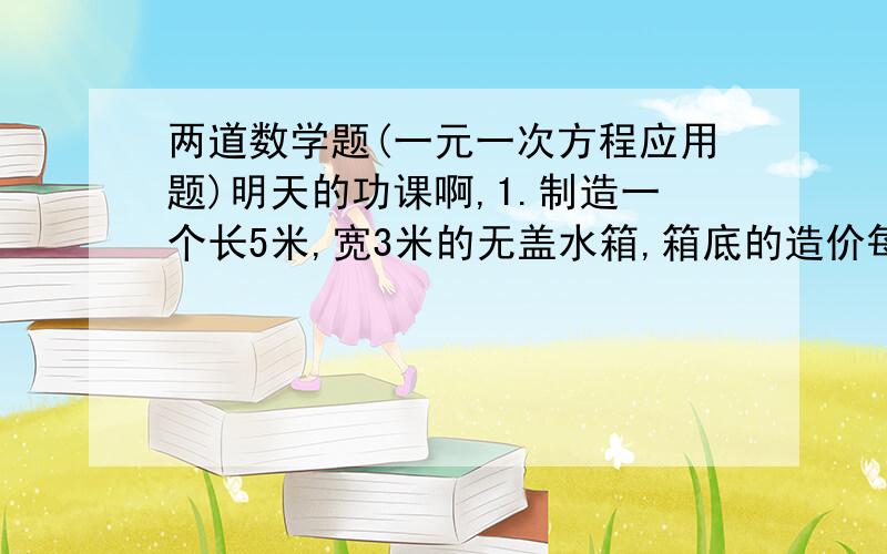 两道数学题(一元一次方程应用题)明天的功课啊,1.制造一个长5米,宽3米的无盖水箱,箱底的造价每平方米为60元,箱壁每平方米的造价是箱底每平方米造价的三分之2,若整个水箱共花去1860元,求水