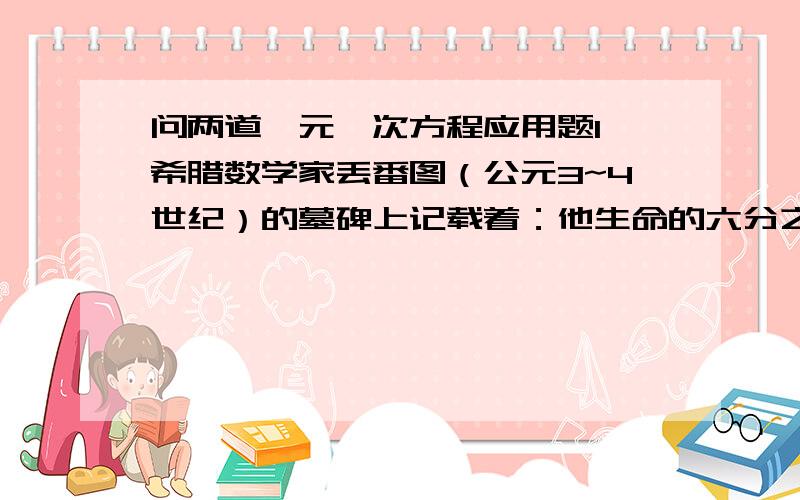 问两道一元一次方程应用题1、希腊数学家丢番图（公元3~4世纪）的墓碑上记载着：他生命的六分之一是幸福的童年.再活了他生命的十二分之一 两颊长起了细细的胡须.他结婚了 又度过了一