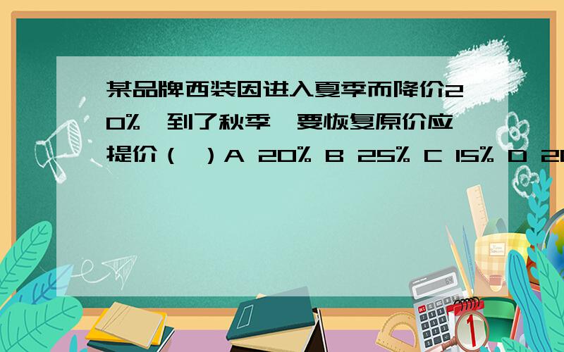 某品牌西装因进入夏季而降价20%,到了秋季,要恢复原价应提价（ ）A 20% B 25% C 15% D 20.5%