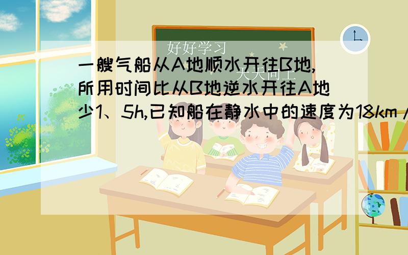 一艘气船从A地顺水开往B地,所用时间比从B地逆水开往A地少1、5h,已知船在静水中的速度为18km/h水流的速度为2km/h.求A、B两地之间的距离