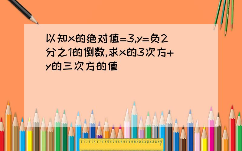 以知x的绝对值=3,y=负2分之1的倒数,求x的3次方+y的三次方的值