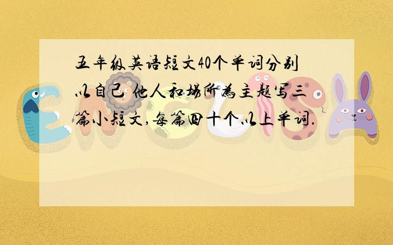 五年级英语短文40个单词分别以自己 他人和场所为主题写三篇小短文,每篇四十个以上单词.