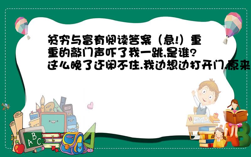 贫穷与富有阅读答案（急!）重重的敲门声吓了我一跳,是谁?这么晚了还闲不住.我边想边打开门.原来是邻居小马叔叔.“就你一个人?”我点点头：“叔叔请……”“进”字还没出口,他已大步