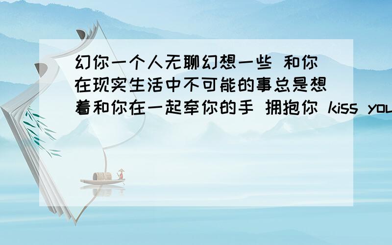 幻你一个人无聊幻想一些 和你在现实生活中不可能的事总是想着和你在一起牵你的手 拥抱你 kiss you骑着单车 载着你 绕着街道转想着和你在一起过我们快乐的生活幻想 你我的浪漫生活 和你