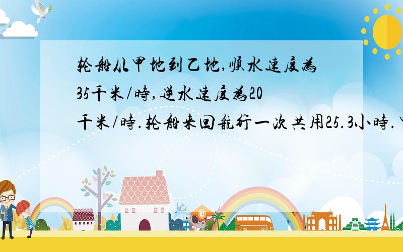 轮船从甲地到乙地,顺水速度为35千米/时,逆水速度为20千米/时.轮船来回航行一次共用25.3小时.甲、乙两地相距多少千米?