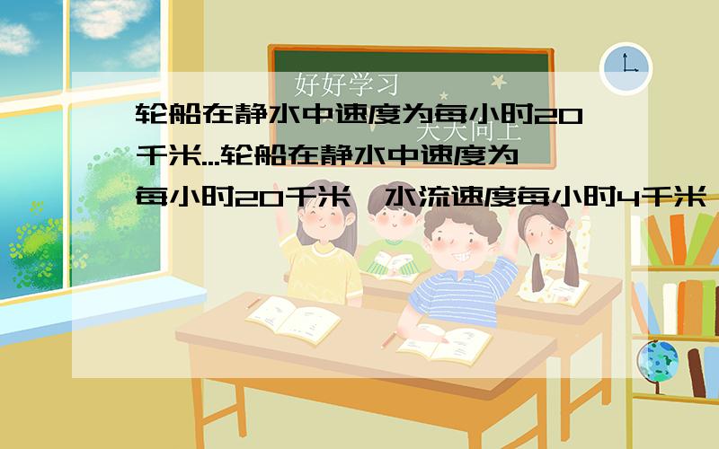 轮船在静水中速度为每小时20千米...轮船在静水中速度为每小时20千米,水流速度每小时4千米,从甲码头顺流航行到乙码头,再返回到甲码头,共用5小时（不记停留时间）,求甲乙两码头之间的距