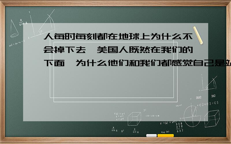 人每时每刻都在地球上为什么不会掉下去,美国人既然在我们的下面,为什么他们和我们都感觉自己是站在地球