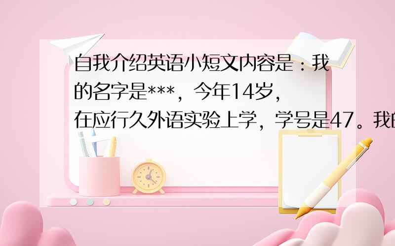 自我介绍英语小短文内容是：我的名字是***，今年14岁，在应行久外语实验上学，学号是47。我的兴趣爱好是打羽毛球，我喜欢的颜色是蓝色、黑色。