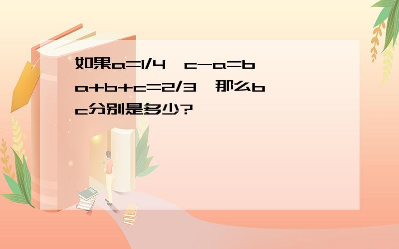 如果a=1/4,c-a=b,a+b+c=2/3,那么b、c分别是多少?