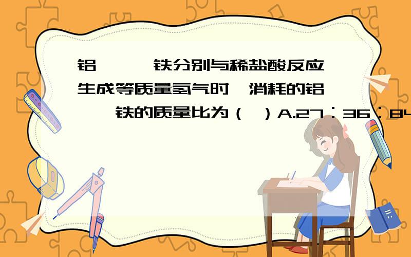 铝、镁、铁分别与稀盐酸反应,生成等质量氢气时,消耗的铝、镁、铁的质量比为（ ）A.27：36：84 B.1：1：1C.3：2:2 D.27:24:56