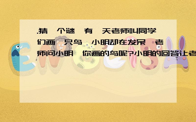 .猜一个谜,有一天老师叫同学们画一只鸟,小明却在发呆,老师问小明,你画的鸟呢?小明的回答让老师突然笑了起来.问小明回答的是什么