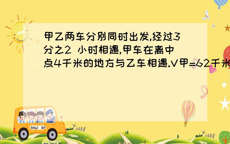 甲乙两车分别同时出发,经过3分之2 小时相遇,甲车在离中点4千米的地方与乙车相遇.V甲=62千米每时乙每小时行多少千米?